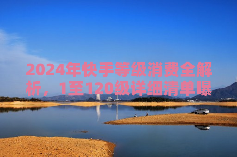 2024年快手等级消费全解析，1至120级详细清单曝光