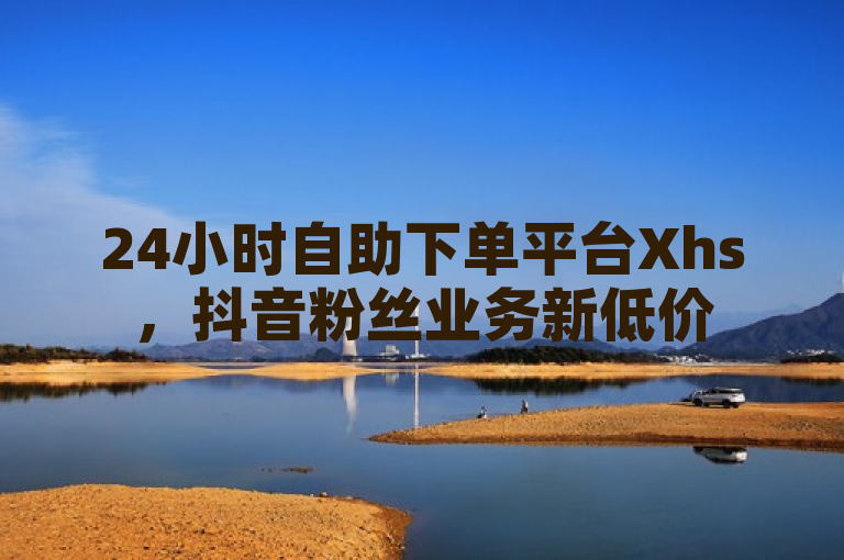 24小时自助下单平台Xhs，抖音粉丝业务新低价