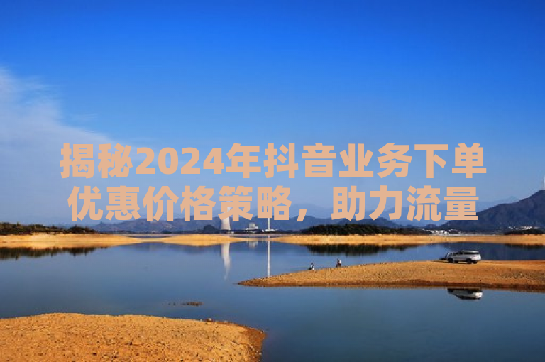 揭秘2024年抖音业务下单优惠价格策略，助力流量飙升！