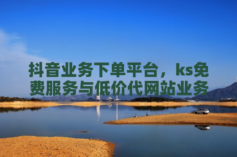 抖音业务下单平台，ks免费服务与低价代网站业务，24小时粉丝增长助力！