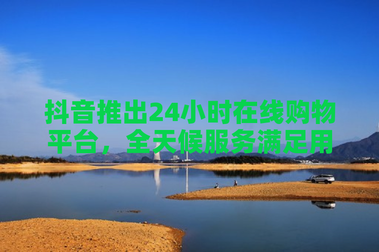 抖音推出24小时在线购物平台，全天候服务满足用户需求