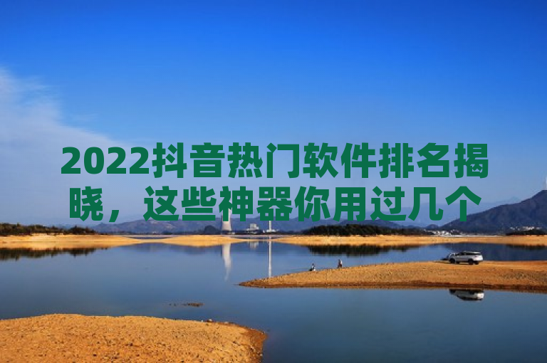 2022抖音热门软件排名揭晓，这些神器你用过几个？