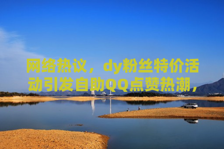 网络热议，dy粉丝特价活动引发自助QQ点赞热潮，低价策略引关注