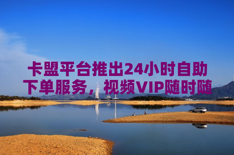 卡盟平台推出24小时自助下单服务，视频VIP随时随地享不停