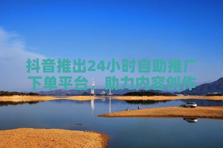 抖音推出24小时自助推广下单平台，助力内容创作者快速提升曝光度