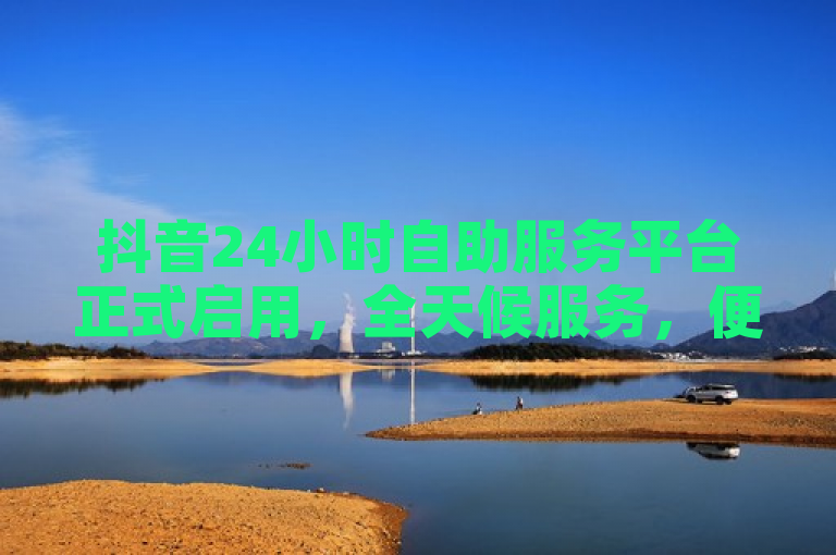 抖音24小时自助服务平台正式启用，全天候服务，便捷高效新体验