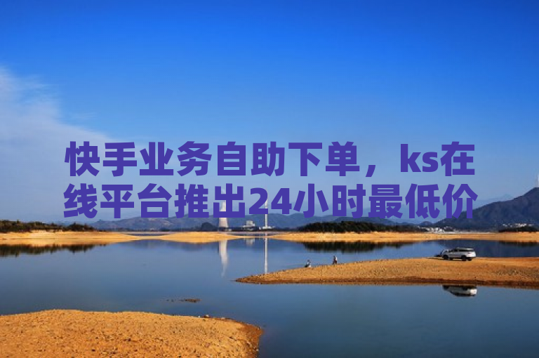 快手业务自助下单，ks在线平台推出24小时最低价服务