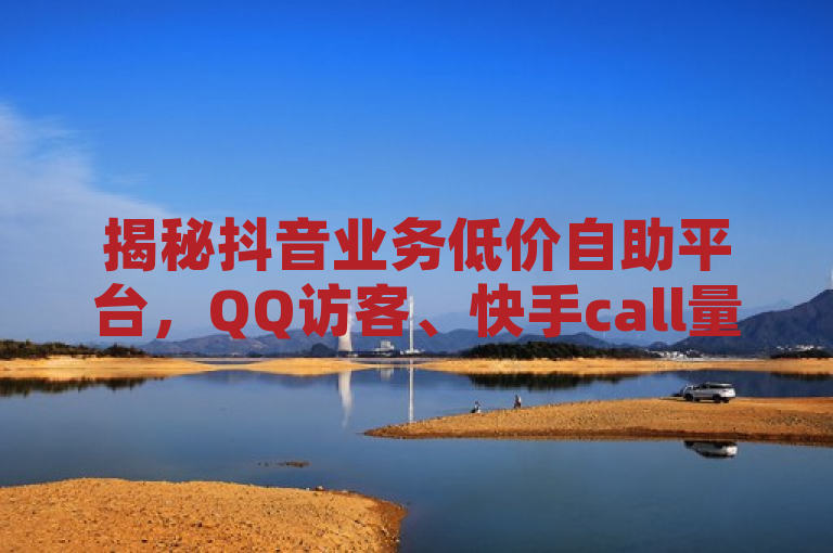 揭秘抖音业务低价自助平台，QQ访客、快手call量购买网址曝光