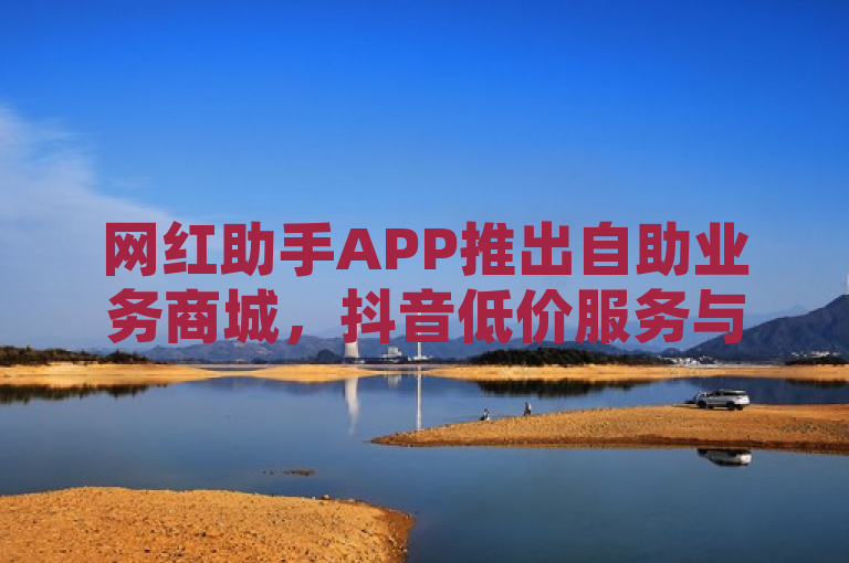 网红助手APP推出自助业务商城，抖音低价服务与QQ资料卡快速获赞功能引关注