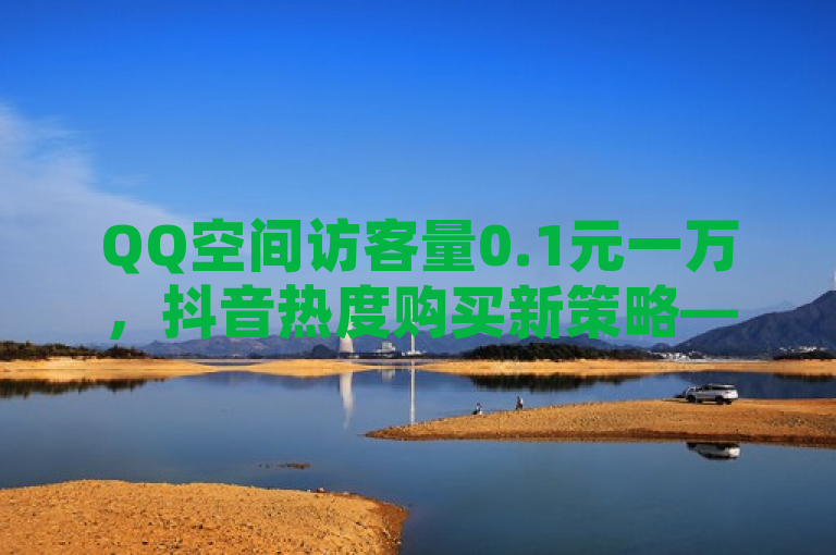 QQ空间访客量0.1元一万，抖音热度购买新策略——小白龙马山肥大地房最新营销活动，结合了您提供的关于QQ空间访客量在线下单以及抖音买热度的信息，同时提到了小白龙马山肥大地房最新优惠活动，暗示这可能是一种新兴的网络营销方式或促销活动。希望这个标题能够满足您的需求。如果您还有其他问题，请随时问我。