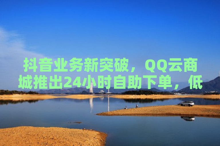 抖音业务新突破，QQ云商城推出24小时自助下单，低价获赞10万+