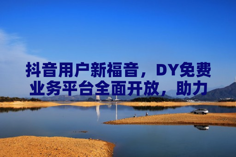 抖音用户新福音，DY免费业务平台全面开放，助力视频曝光与互动飙升