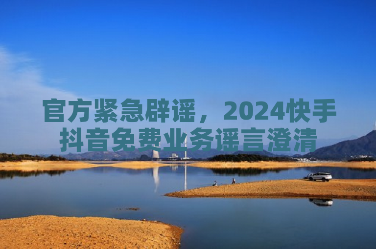 官方紧急辟谣，2024快手抖音免费业务谣言澄清