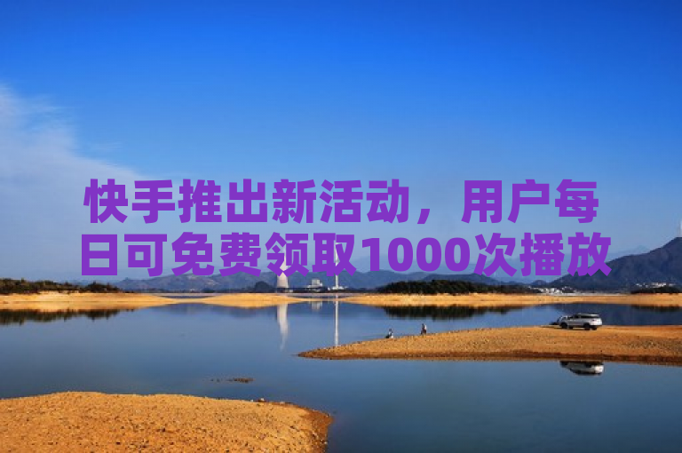 快手推出新活动，用户每日可免费领取1000次播放量