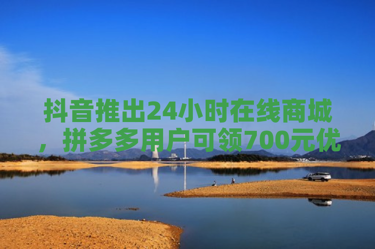 抖音推出24小时在线商城，拼多多用户可领700元优惠