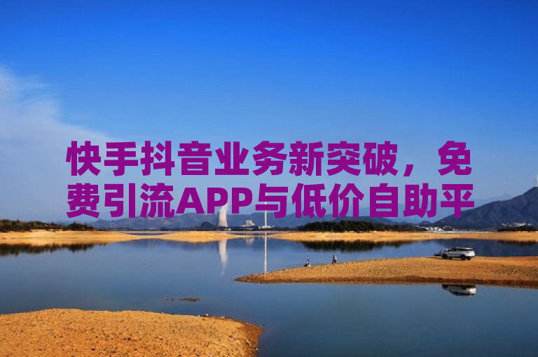 快手抖音业务新突破，免费引流APP与低价自助平台助力用户快速增赞