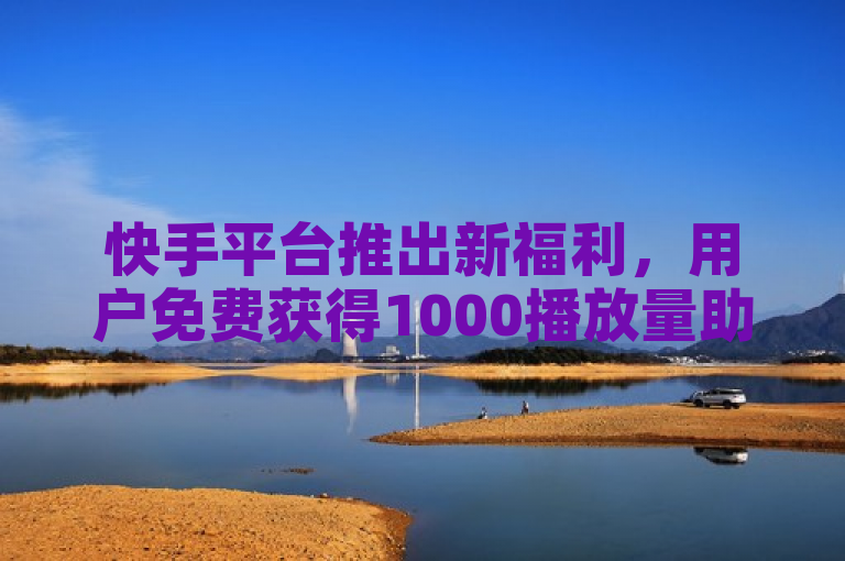 快手平台推出新福利，用户免费获得1000播放量助力内容曝光