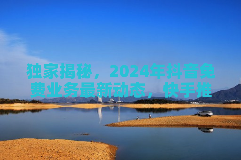 独家揭秘，2024年抖音免费业务最新动态，快手推出全网最低价下单平台挑战市场