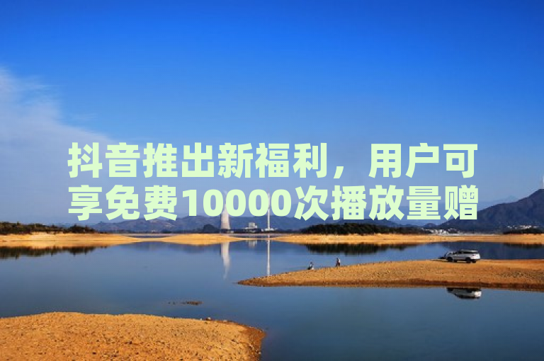 抖音推出新福利，用户可享免费10000次播放量赠送