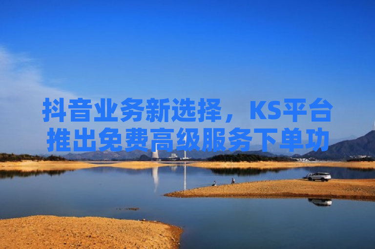 抖音业务新选择，KS平台推出免费高级服务下单功能