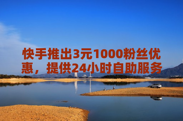 快手推出3元1000粉丝优惠，提供24小时自助服务平台增加点赞与浏览量