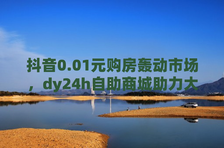 抖音0.01元购房轰动市场，dy24h自助商城助力大地马山房产活动，简洁明了地传达了新闻的核心内容，即抖音平台上的大地马山房产活动推出了惊人的0.01元购房优惠，同时强调了dy24h自助下单商城在此活动中的关键作用。这样的标题既突出了事件的震撼性，也吸引了读者对活动详情和平台的进一步了解。