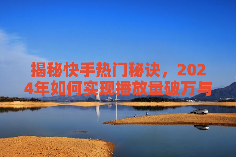 揭秘快手热门秘诀，2024年如何实现播放量破万与获赞10000的策略