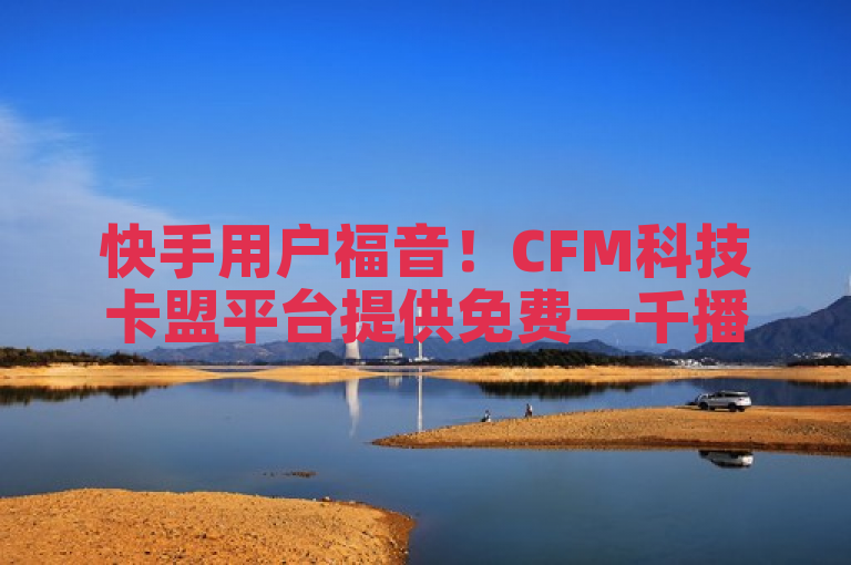 快手用户福音！CFM科技卡盟平台提供免费一千播放量服务