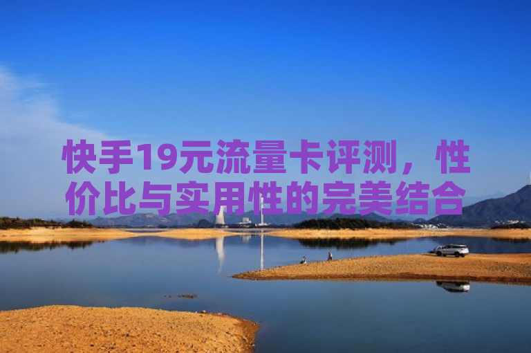 快手19元流量卡评测，性价比与实用性的完美结合，表明了对快手19元流量卡的全面评估，强调了其高性价比和实用性，适合关注经济实惠和高效服务的用户。