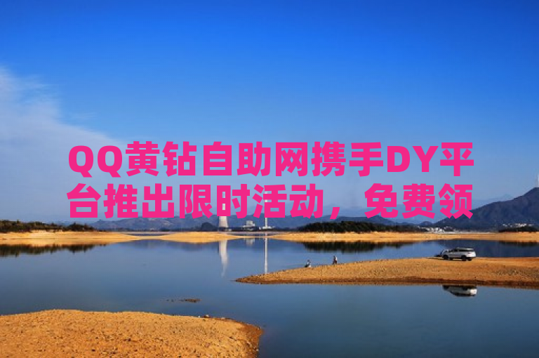 QQ黄钻自助网携手DY平台推出限时活动，免费领取5000赞及低价抖币优惠