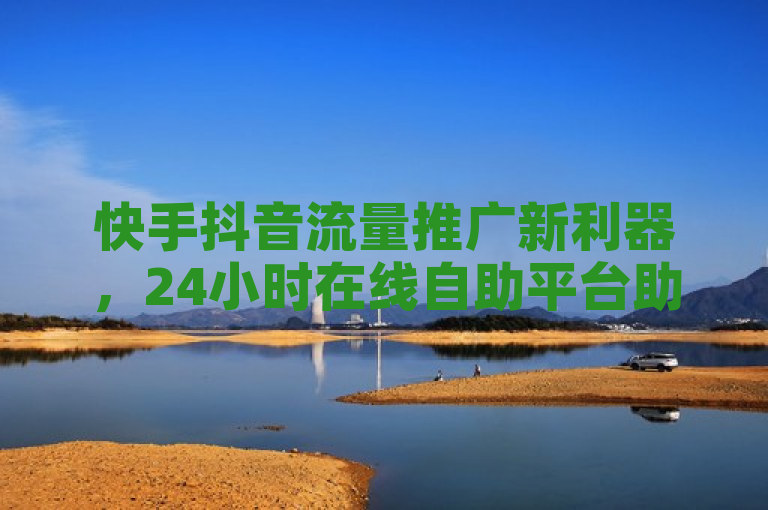 快手抖音流量推广新利器，24小时在线自助平台助力微利业务疯狂增长