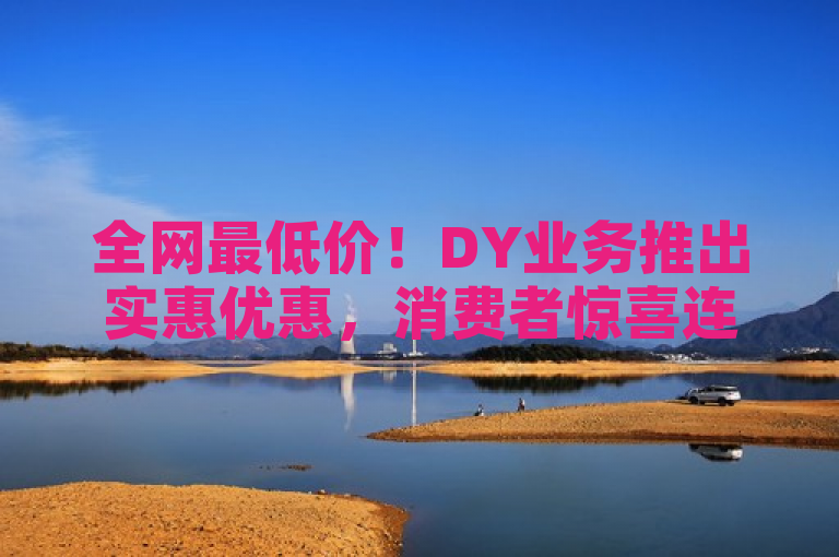 全网最低价！DY业务推出实惠优惠，消费者惊喜连连