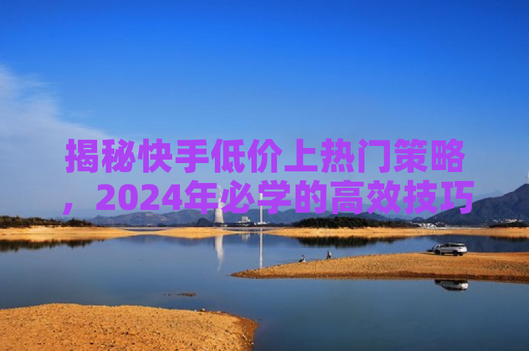 揭秘快手低价上热门策略，2024年必学的高效技巧