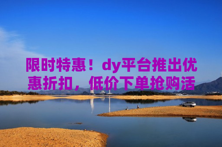 限时特惠！dy平台推出优惠折扣，低价下单抢购活动火热进行中