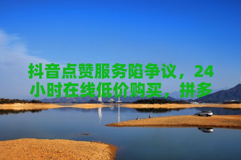 抖音点赞服务陷争议，24小时在线低价购买，拼多多助力脚本与ks小号平台引关注