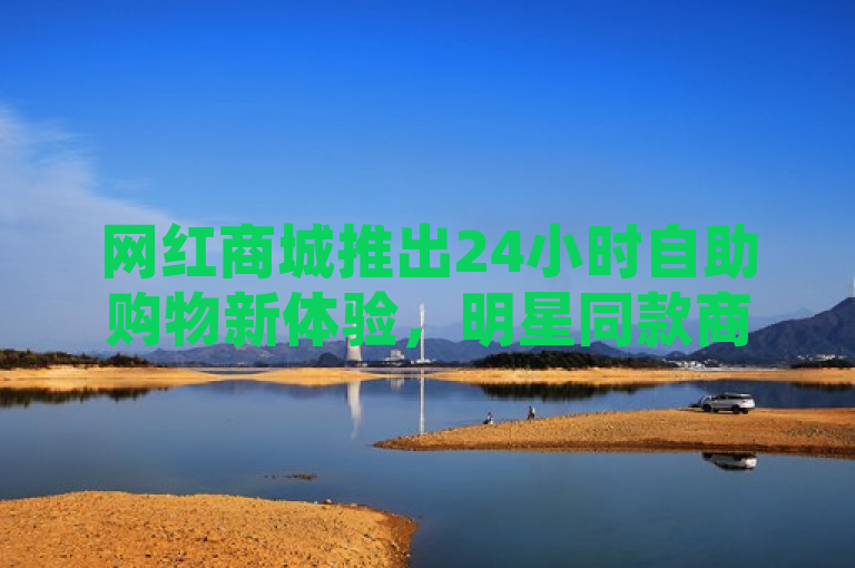 网红商城推出24小时自助购物新体验，明星同款商品与品牌折扣一网打尽