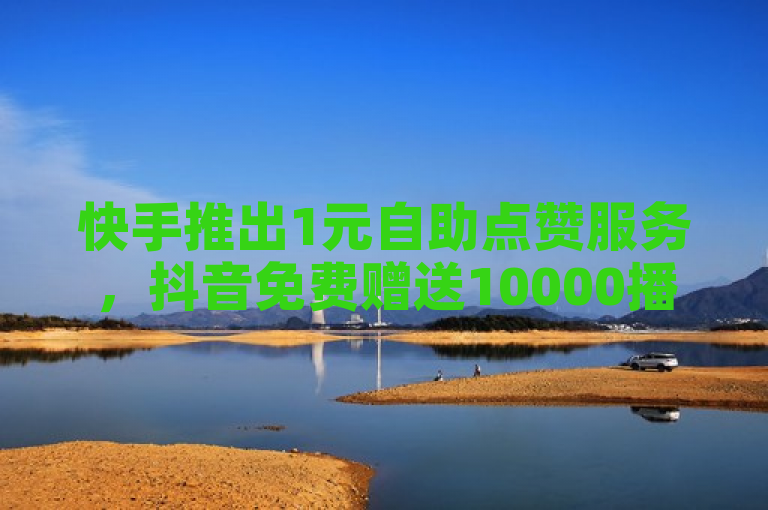 快手推出1元自助点赞服务，抖音免费赠送10000播放量助力内容创作者