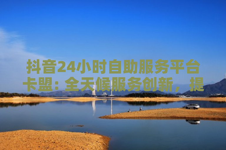 抖音24小时自助服务平台卡盟: 全天候服务创新，提升用户体验