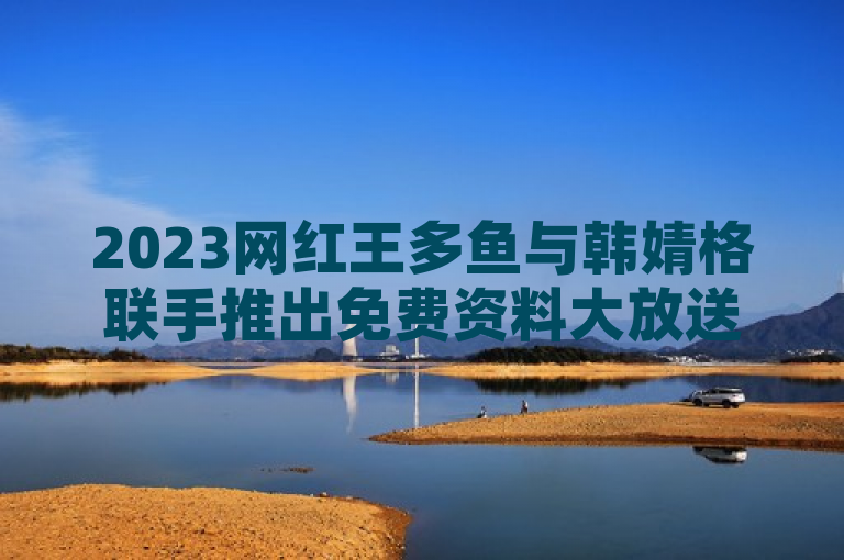 2023网红王多鱼与韩婧格联手推出免费资料大放送，全网震撼！抖音快手业务低价风暴来袭，一元千赞引爆社交热潮！