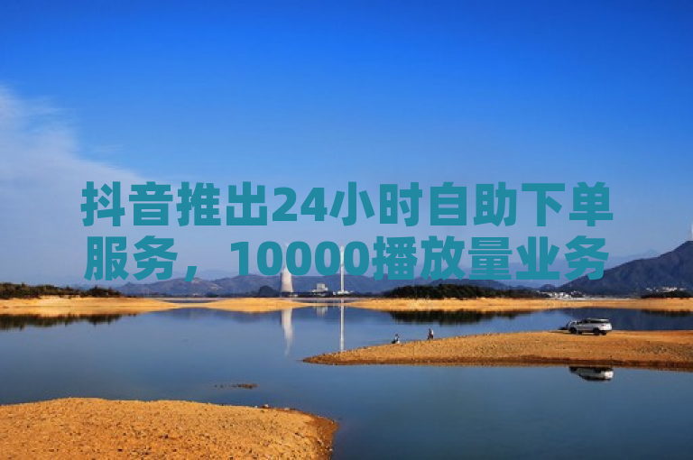 抖音推出24小时自助下单服务，10000播放量业务限时低价抢购！