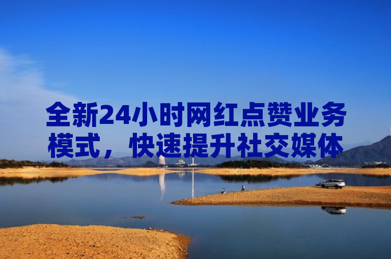 全新24小时网红点赞业务模式，快速提升社交媒体影响力