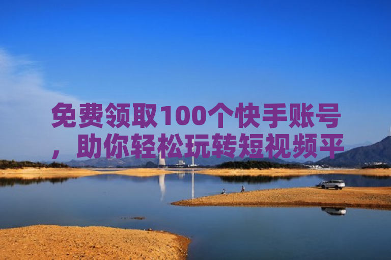 免费领取100个快手账号，助你轻松玩转短视频平台。