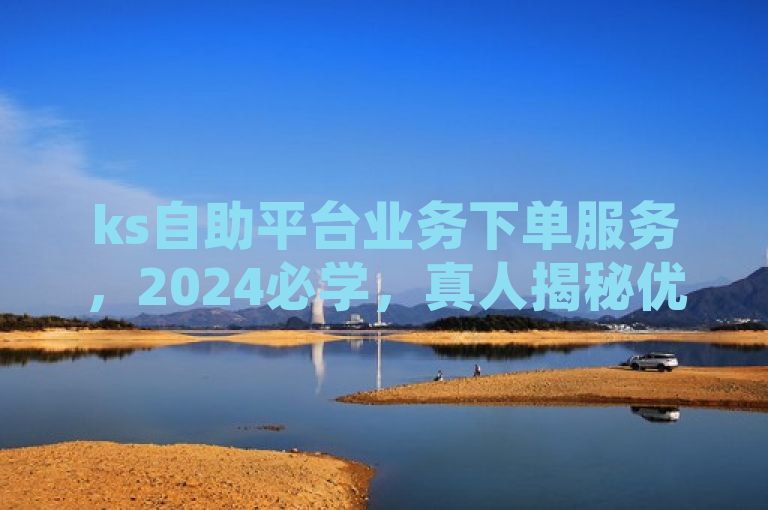 ks自助平台业务下单服务，2024必学，真人揭秘优势全面！