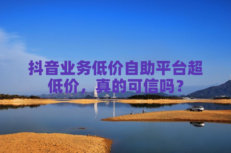 抖音业务低价自助平台超低价，真的可信吗？