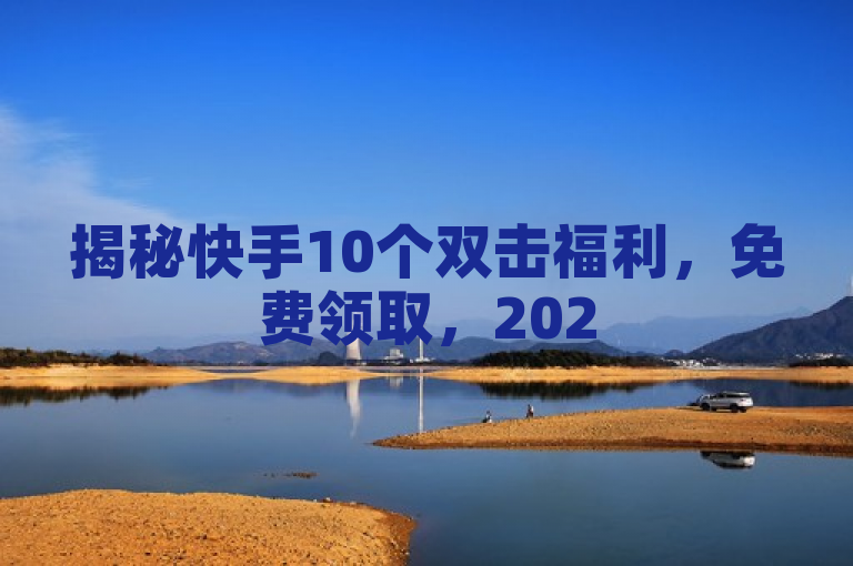 揭秘快手10个双击福利，免费领取，2025年必学！