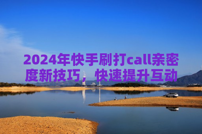 2024年快手刷打call亲密度新技巧，快速提升互动秘诀！