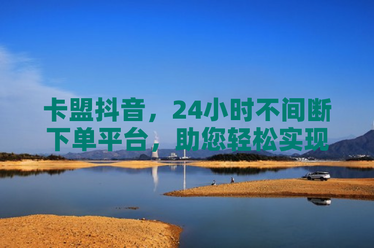 卡盟抖音，24小时不间断下单平台，助您轻松实现流量变现。