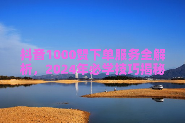 抖音1000赞下单服务全解析，2024年必学技巧揭秘！