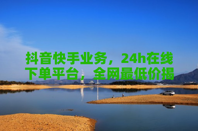 抖音快手业务，24h在线下单平台，全网最低价揭秘。