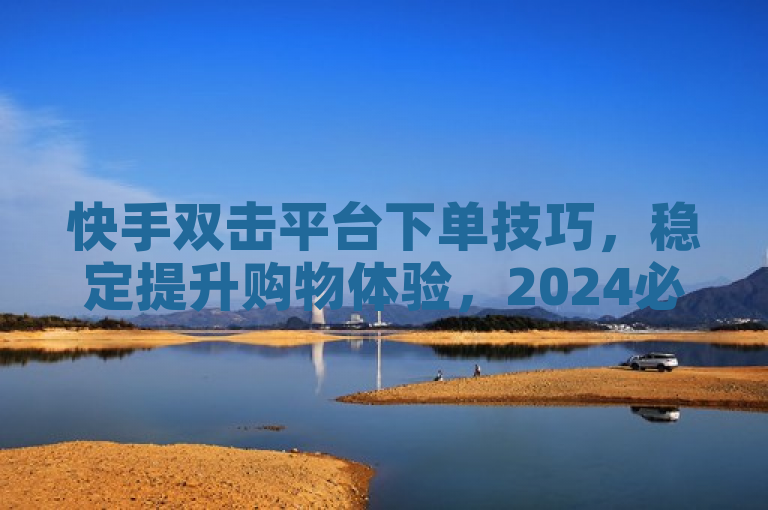 快手双击平台下单技巧，稳定提升购物体验，2024必学！